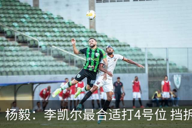 杨毅：李凯尔最合适打4号位 挡拆策应破紧逼